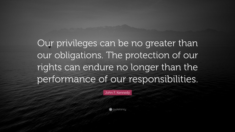 John F. Kennedy Quote: “Our privileges can be no greater than our obligations. The protection of our rights can endure no longer than the performance of our responsibilities.”