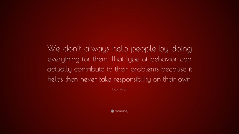 Joyce Meyer Quote: “We don’t always help people by doing everything for them. That type of behavior can actually contribute to their problems because it helps then never take responsibility on their own.”