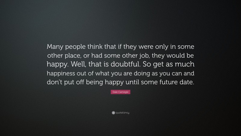 Dale Carnegie Quote: “Many people think that if they were only in some other place, or had some other job, they would be happy. Well, that is doubtful. So get as much happiness out of what you are doing as you can and don’t put off being happy until some future date.”