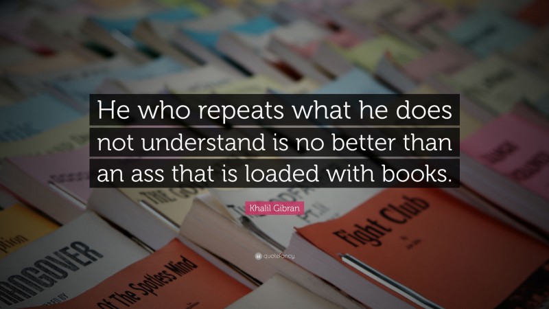 Khalil Gibran Quote: “He who repeats what he does not understand is no better than an ass that is loaded with books.”