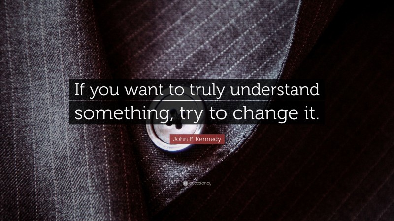 John F. Kennedy Quote: “If you want to truly understand something, try to change it.”