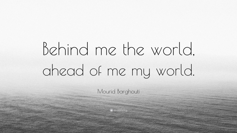 Mourid Barghouti Quote: “Behind me the world, ahead of me my world.”