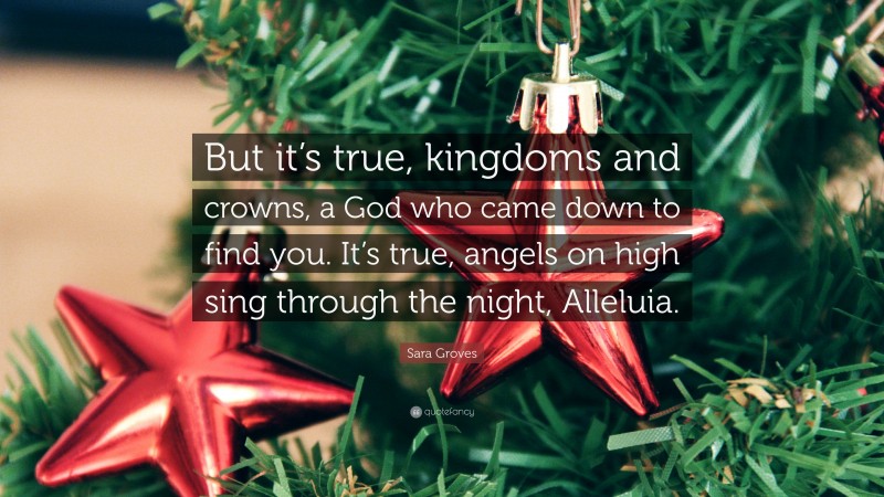 Sara Groves Quote: “But it’s true, kingdoms and crowns, a God who came down to find you. It’s true, angels on high sing through the night, Alleluia.”