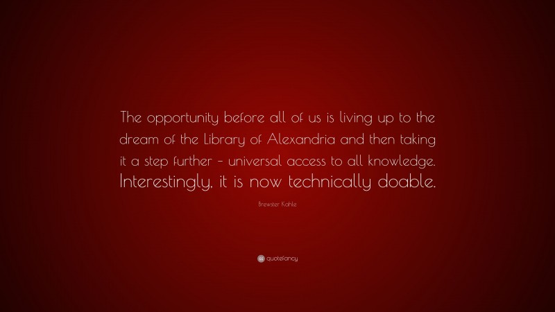 Brewster Kahle Quote: “The opportunity before all of us is living up to the dream of the Library of Alexandria and then taking it a step further – universal access to all knowledge. Interestingly, it is now technically doable.”
