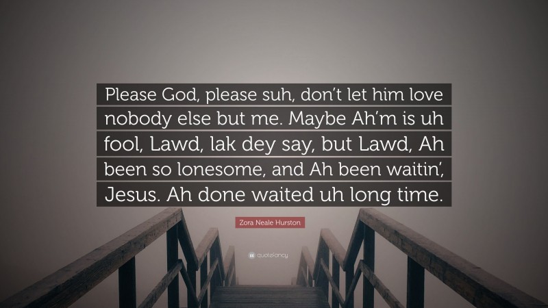 Zora Neale Hurston Quote: “Please God, please suh, don’t let him love nobody else but me. Maybe Ah’m is uh fool, Lawd, lak dey say, but Lawd, Ah been so lonesome, and Ah been waitin’, Jesus. Ah done waited uh long time.”