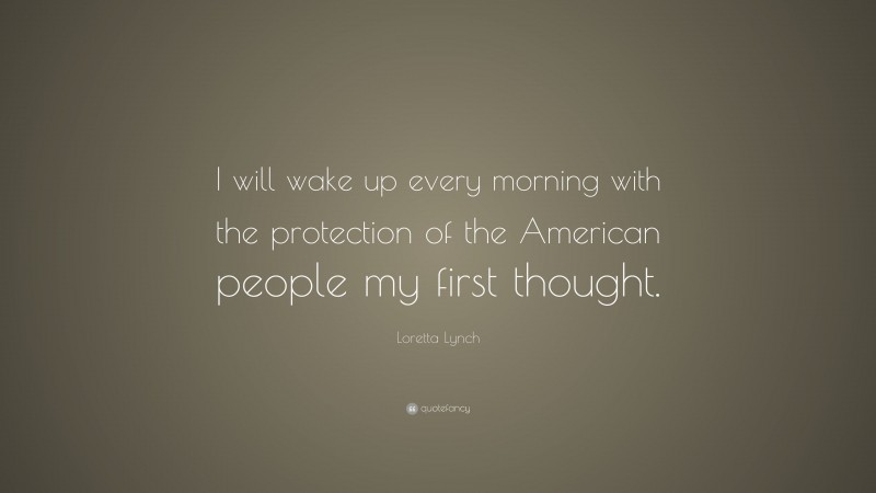 Loretta Lynch Quote: “I will wake up every morning with the protection of the American people my first thought.”