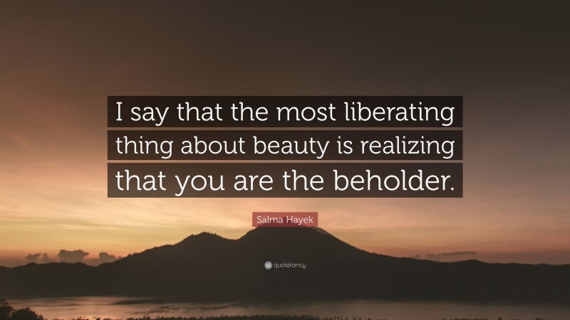 Salma Hayek Quote: “I say that the most liberating thing about beauty is realizing that you are the beholder.”