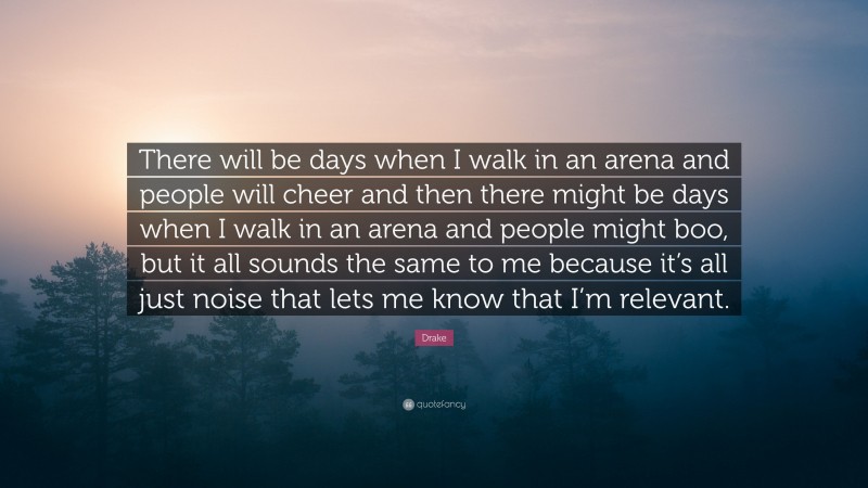 Drake Quote: “There will be days when I walk in an arena and people will cheer and then there might be days when I walk in an arena and people might boo, but it all sounds the same to me because it’s all just noise that lets me know that I’m relevant.”