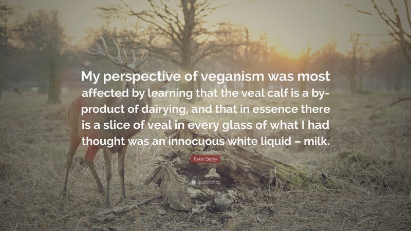 Rynn Berry Quote: “My perspective of veganism was most affected by learning that the veal calf is a by-product of dairying, and that in essence there is a slice of veal in every glass of what I had thought was an innocuous white liquid – milk.”