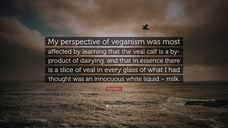 Rynn Berry Quote: “My perspective of veganism was most affected by learning that the veal calf is a by-product of dairying, and that in essence there is a slice of veal in every glass of what I had thought was an innocuous white liquid – milk.”