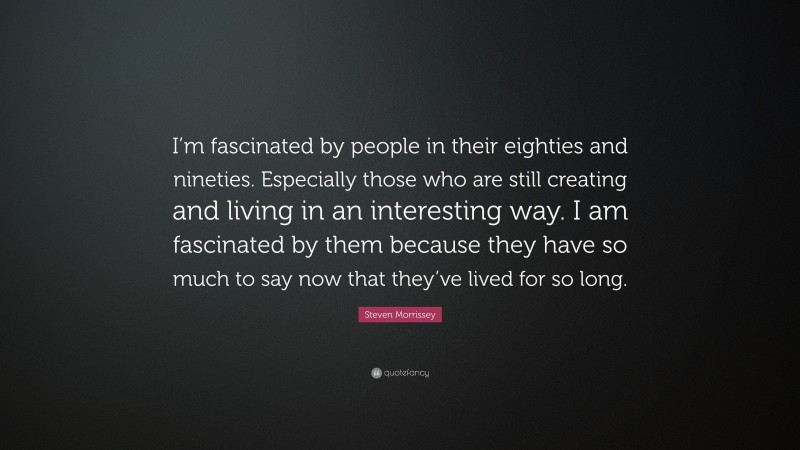 Steven Morrissey Quote: “I’m fascinated by people in their eighties and nineties. Especially those who are still creating and living in an interesting way. I am fascinated by them because they have so much to say now that they’ve lived for so long.”