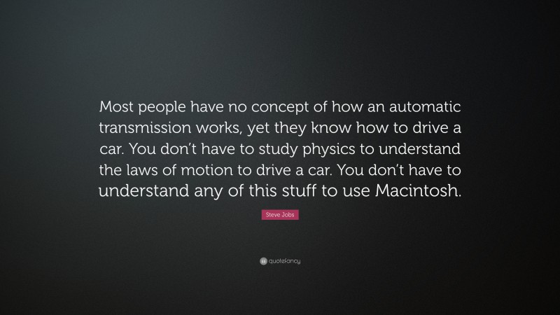 Steve Jobs Quote: “Most people have no concept of how an automatic transmission works, yet they know how to drive a car. You don’t have to study physics to understand the laws of motion to drive a car. You don’t have to understand any of this stuff to use Macintosh.”