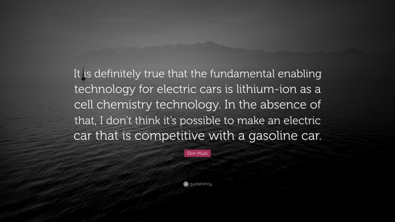 Elon Musk Quote: “It is definitely true that the fundamental enabling technology for electric cars is lithium-ion as a cell chemistry technology. In the absence of that, I don’t think it’s possible to make an electric car that is competitive with a gasoline car.”