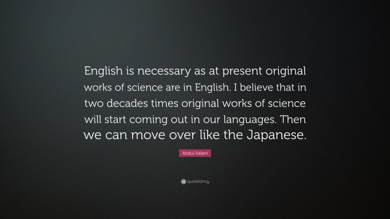 Abdul Kalam Quote: “English is necessary as at present original works of science are in English. I believe that in two decades times original works of science will start coming out in our languages. Then we can move over like the Japanese.”