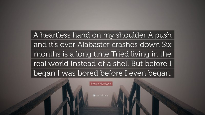 Steven Morrissey Quote: “A heartless hand on my shoulder A push and it’s over Alabaster crashes down Six months is a long time Tried living in the real world Instead of a shell But before I began I was bored before I even began.”