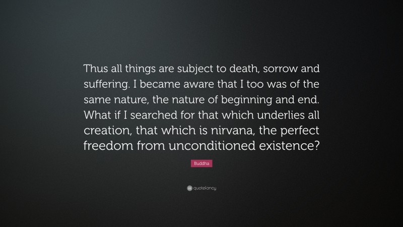 Buddha Quote: “Thus all things are subject to death, sorrow and suffering. I became aware that I too was of the same nature, the nature of beginning and end. What if I searched for that which underlies all creation, that which is nirvana, the perfect freedom from unconditioned existence?”