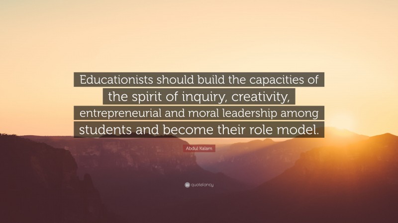 Abdul Kalam Quote: “Educationists should build the capacities of the spirit of inquiry, creativity, entrepreneurial and moral leadership among students and become their role model.”