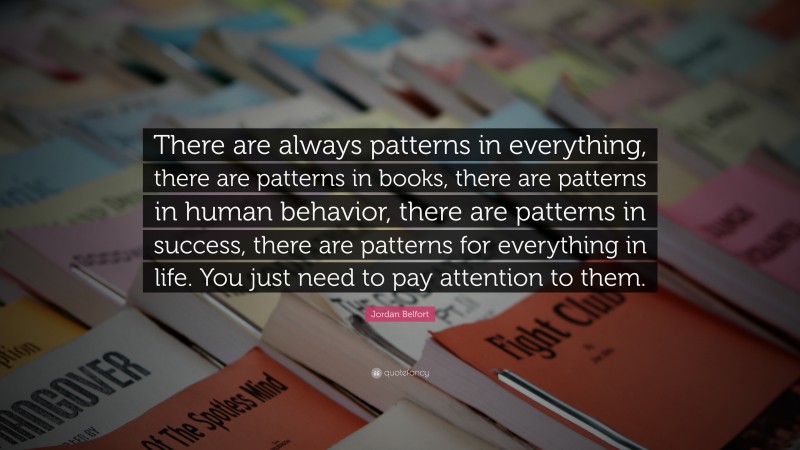 Jordan Belfort Quote: “There are always patterns in everything, there are patterns in books, there are patterns in human behavior, there are patterns in success, there are patterns for everything in life. You just need to pay attention to them.”
