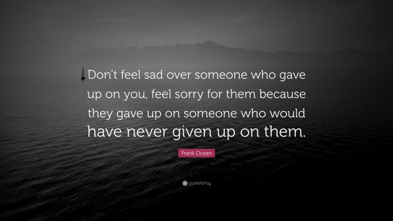 Frank Ocean Quote: “Don’t feel sad over someone who gave up on you, feel sorry for them because they gave up on someone who would have never given up on them.”