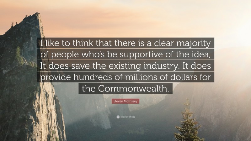 Steven Morrissey Quote: “I like to think that there is a clear majority of people who’s be supportive of the idea, It does save the existing industry. It does provide hundreds of millions of dollars for the Commonwealth.”