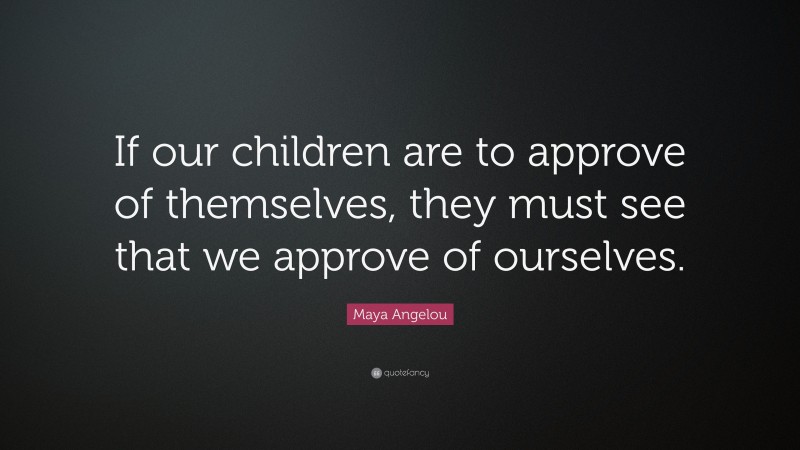 Maya Angelou Quote: “If our children are to approve of themselves, they must see that we approve of ourselves.”