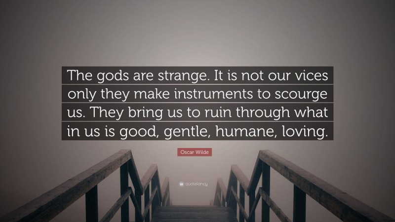 Oscar Wilde Quote: “The gods are strange. It is not our vices only they make instruments to scourge us. They bring us to ruin through what in us is good, gentle, humane, loving.”