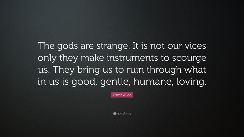 Oscar Wilde Quote: “The gods are strange. It is not our vices only they make instruments to scourge us. They bring us to ruin through what in us is good, gentle, humane, loving.”