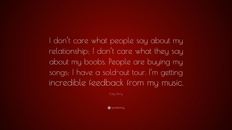 Katy Perry Quote: “I don’t care what people say about my relationship; I don’t care what they say about my boobs. People are buying my songs; I have a sold-out tour. I’m getting incredible feedback from my music.”