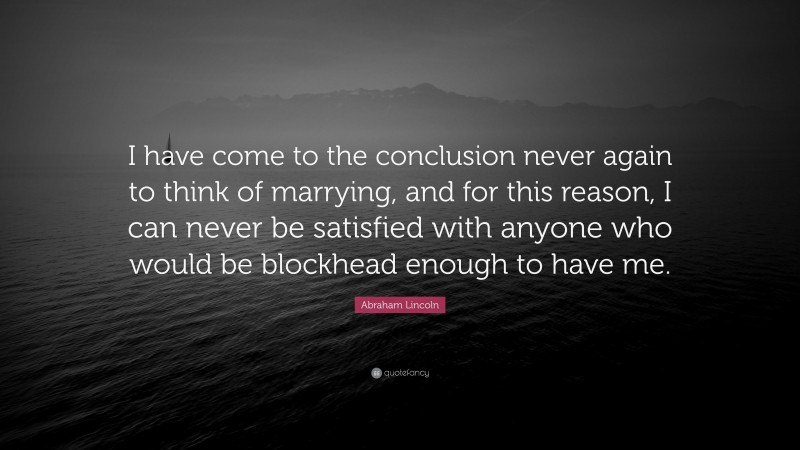 Abraham Lincoln Quote: “I have come to the conclusion never again to think of marrying, and for this reason, I can never be satisfied with anyone who would be blockhead enough to have me.”