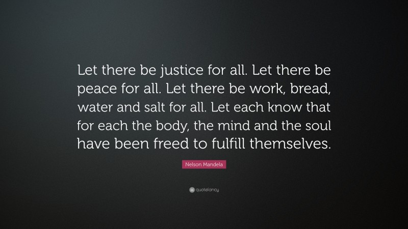 Nelson Mandela Quote: “Let there be justice for all. Let there be peace for all. Let there be work, bread, water and salt for all. Let each know that for each the body, the mind and the soul have been freed to fulfill themselves.”