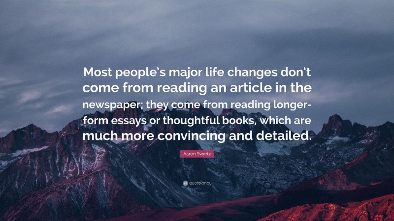 Aaron Swartz Quote: “Most people’s major life changes don’t come from reading an article in the newspaper; they come from reading longer-form essays or thoughtful books, which are much more convincing and detailed.”