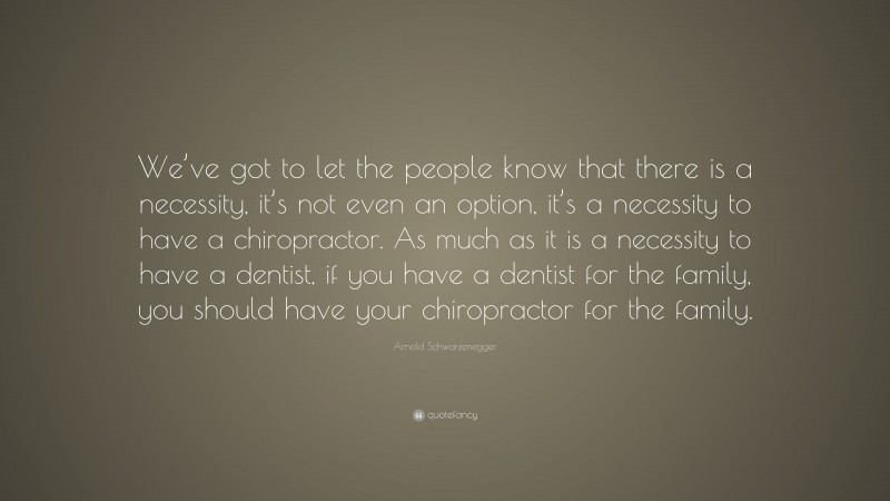 Arnold Schwarzenegger Quote: “We’ve got to let the people know that there is a necessity, it’s not even an option, it’s a necessity to have a chiropractor. As much as it is a necessity to have a dentist, if you have a dentist for the family, you should have your chiropractor for the family.”