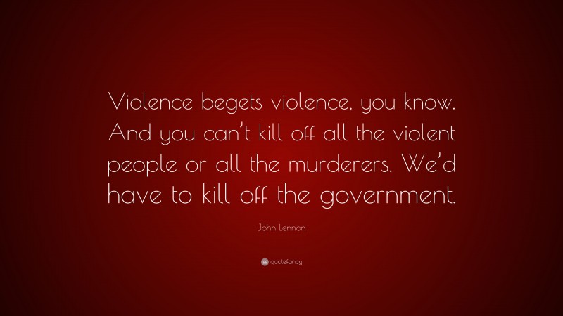 John Lennon Quote: “Violence begets violence, you know. And you can’t kill off all the violent people or all the murderers. We’d have to kill off the government.”