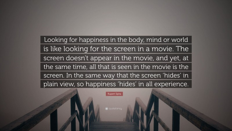 Rupert Spira Quote: “Looking for happiness in the body, mind or world is like looking for the screen in a movie. The screen doesn’t appear in the movie, and yet, at the same time, all that is seen in the movie is the screen. In the same way that the screen ‘hides’ in plain view, so happiness ‘hides’ in all experience.”