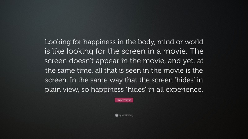 Rupert Spira Quote: “Looking for happiness in the body, mind or world is like looking for the screen in a movie. The screen doesn’t appear in the movie, and yet, at the same time, all that is seen in the movie is the screen. In the same way that the screen ‘hides’ in plain view, so happiness ‘hides’ in all experience.”
