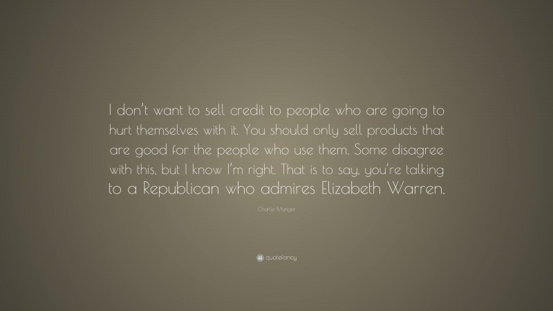 Charlie Munger Quote: “I don’t want to sell credit to people who are going to hurt themselves with it. You should only sell products that are good for the people who use them. Some disagree with this, but I know I’m right. That is to say, you’re talking to a Republican who admires Elizabeth Warren.”