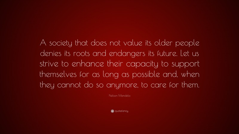 Nelson Mandela Quote: “A society that does not value its older people denies its roots and endangers its future. Let us strive to enhance their capacity to support themselves for as long as possible and, when they cannot do so anymore, to care for them.”