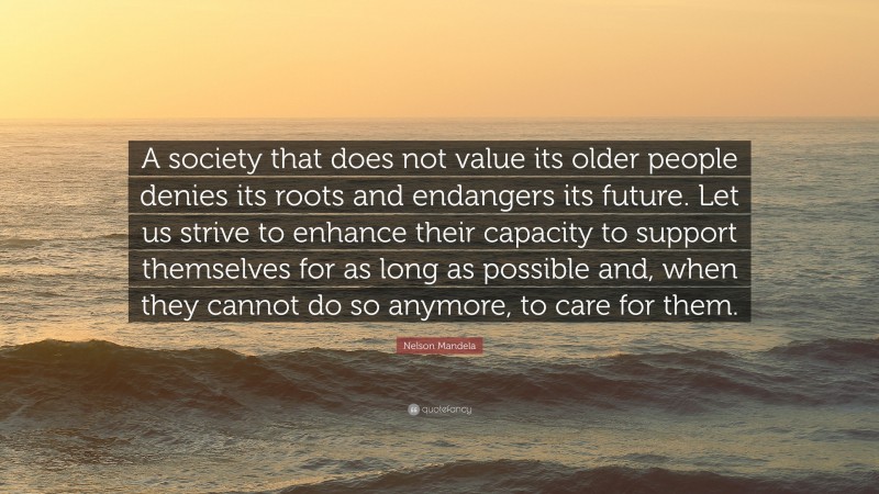 Nelson Mandela Quote: “A society that does not value its older people denies its roots and endangers its future. Let us strive to enhance their capacity to support themselves for as long as possible and, when they cannot do so anymore, to care for them.”