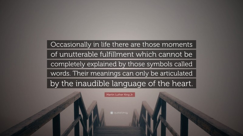 Martin Luther King Jr. Quote: “Occasionally in life there are those moments of unutterable fulfillment which cannot be completely explained by those symbols called words. Their meanings can only be articulated by the inaudible language of the heart.”