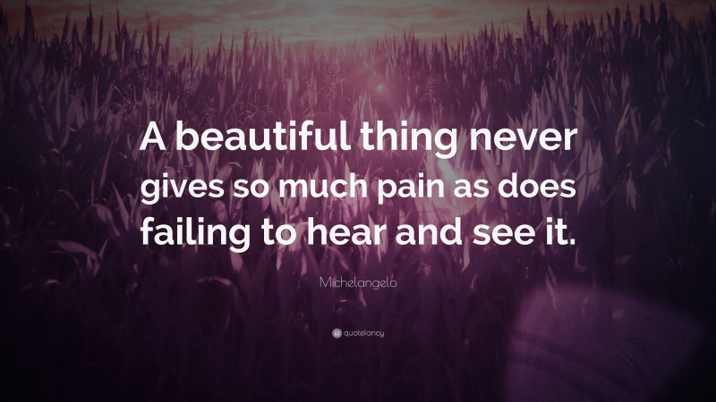 Michelangelo Quote: “A beautiful thing never gives so much pain as does failing to hear and see it.”