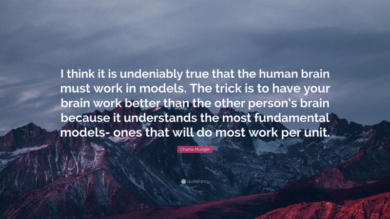 Charlie Munger Quote: “I think it is undeniably true that the human brain must work in models. The trick is to have your brain work better than the other person’s brain because it understands the most fundamental models- ones that will do most work per unit.”