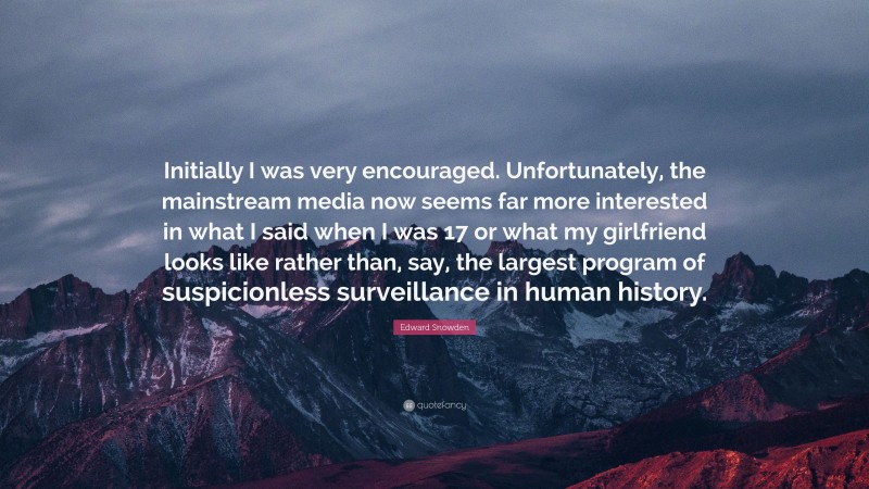 Edward Snowden Quote: “Initially I was very encouraged. Unfortunately, the mainstream media now seems far more interested in what I said when I was 17 or what my girlfriend looks like rather than, say, the largest program of suspicionless surveillance in human history.”