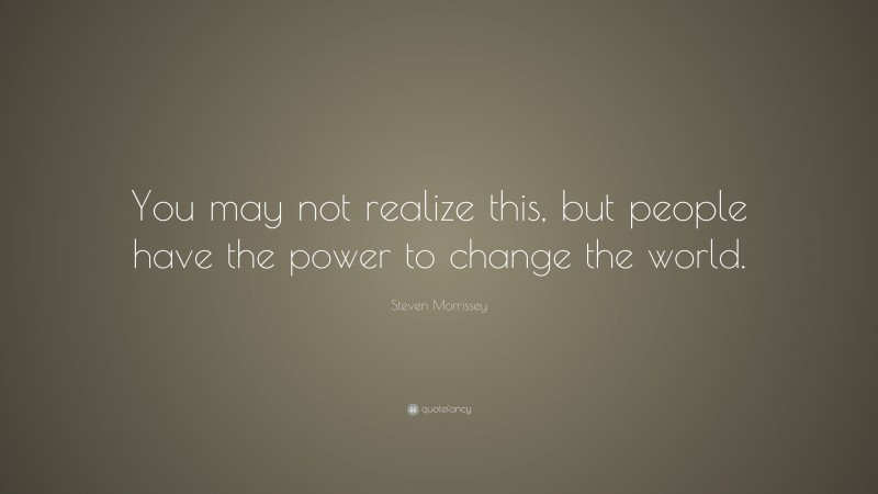 Steven Morrissey Quote: “You may not realize this, but people have the power to change the world.”
