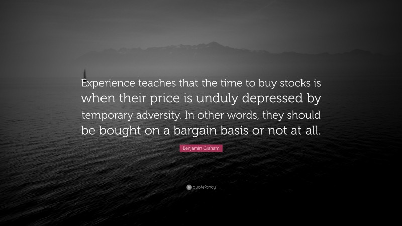 Benjamin Graham Quote: “Experience teaches that the time to buy stocks is when their price is unduly depressed by temporary adversity. In other words, they should be bought on a bargain basis or not at all.”
