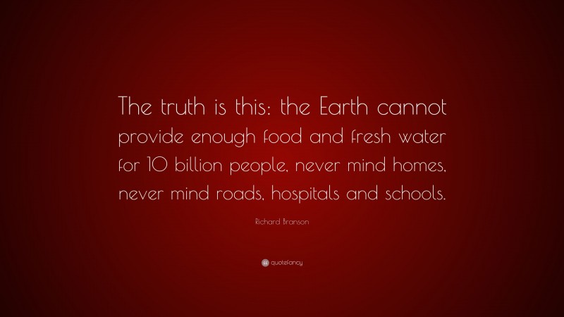 Richard Branson Quote: “The truth is this: the Earth cannot provide enough food and fresh water for 10 billion people, never mind homes, never mind roads, hospitals and schools.”