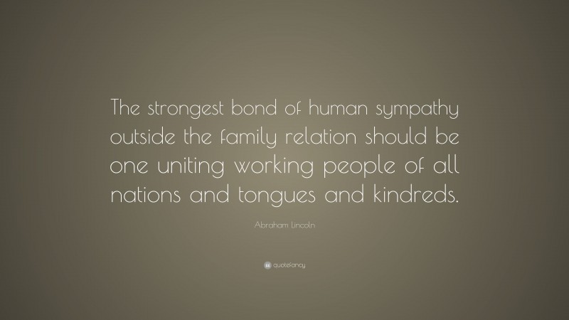 Abraham Lincoln Quote: “The strongest bond of human sympathy outside the family relation should be one uniting working people of all nations and tongues and kindreds.”