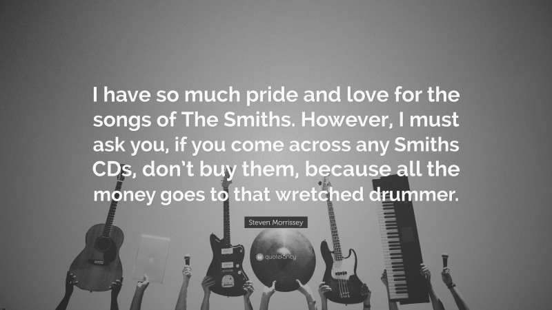 Steven Morrissey Quote: “I have so much pride and love for the songs of The Smiths. However, I must ask you, if you come across any Smiths CDs, don’t buy them, because all the money goes to that wretched drummer.”