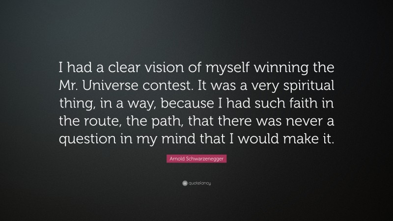 Arnold Schwarzenegger Quote: “I had a clear vision of myself winning the Mr. Universe contest. It was a very spiritual thing, in a way, because I had such faith in the route, the path, that there was never a question in my mind that I would make it.”