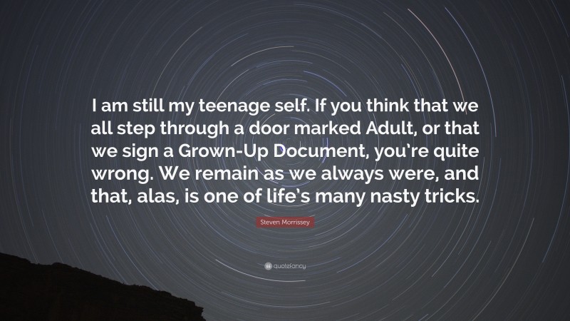 Steven Morrissey Quote: “I am still my teenage self. If you think that we all step through a door marked Adult, or that we sign a Grown-Up Document, you’re quite wrong. We remain as we always were, and that, alas, is one of life’s many nasty tricks.”