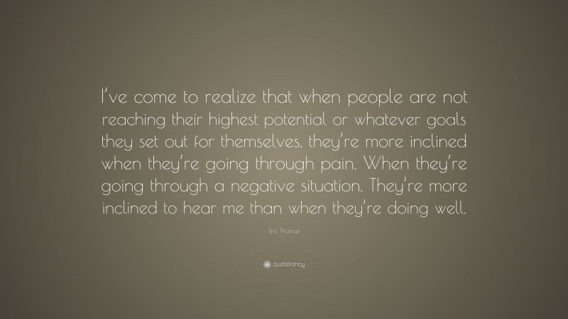 Eric Thomas Quote: “I’ve come to realize that when people are not reaching their highest potential or whatever goals they set out for themselves, they’re more inclined when they’re going through pain. When they’re going through a negative situation. They’re more inclined to hear me than when they’re doing well.”